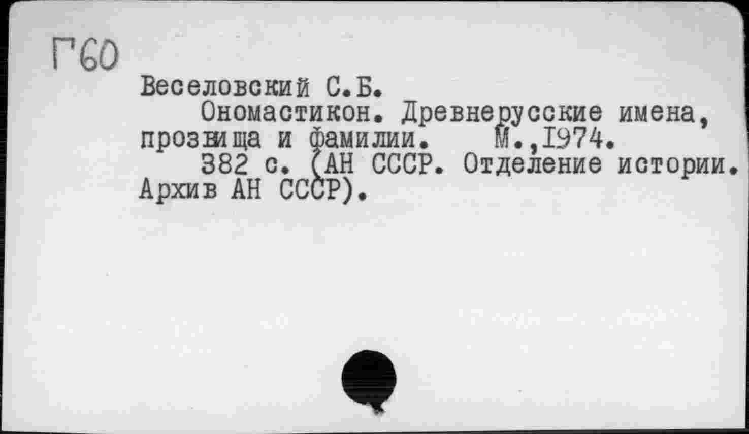 ﻿Г60
Веселовский С.Б.
Ономастикой. Древнерусские имена, прозтища и фамилии. м.,1974.
382 с. (АН СССР. Отделение истории Архив АН СССР).